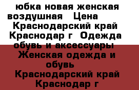 юбка новая женская воздушная › Цена ­ 500 - Краснодарский край, Краснодар г. Одежда, обувь и аксессуары » Женская одежда и обувь   . Краснодарский край,Краснодар г.